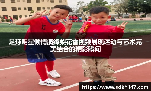 足球明星倾情演绎梨花香视频展现运动与艺术完美结合的精彩瞬间